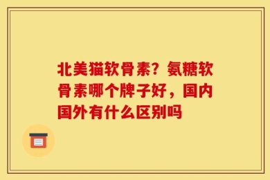 北美猫软骨素？氨糖软骨素哪个牌子好，国内国外有什么区别吗