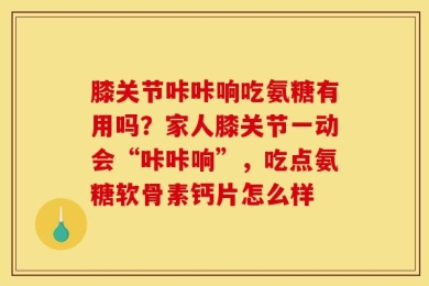 膝关节咔咔响吃氨糖有用吗？家人膝关节一动会“咔咔响”，吃点氨糖软骨素钙片怎么样
