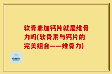 软骨素加钙片就是维骨力吗(软骨素与钙片的完美组合——维骨力)