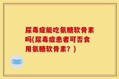 尿毒症能吃氨糖软骨素吗(尿毒症患者可否食用氨糖软骨素？)
