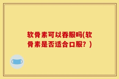 软骨素可以吞服吗(软骨素是否适合口服？)