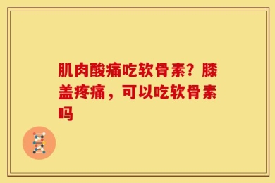 肌肉酸痛吃软骨素？膝盖疼痛，可以吃软骨素吗