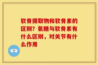 软骨提取物和软骨素的区别？氨糖与软骨素有什么区别，对关节有什么作用