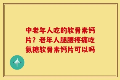 中老年人吃的软骨素钙片？老年人腿腰疼痛吃氨糖软骨素钙片可以吗
