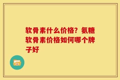软骨素什么价格？氨糖软骨素价格如何哪个牌子好