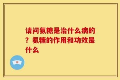 请问氨糖是治什么病的？氨糖的作用和功效是什么