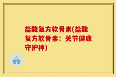 盐酸复方软骨素(盐酸复方软骨素：关节健康守护神)