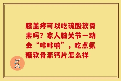 膝盖疼可以吃硫酸软骨素吗？家人膝关节一动会“咔咔响”，吃点氨糖软骨素钙片怎么样