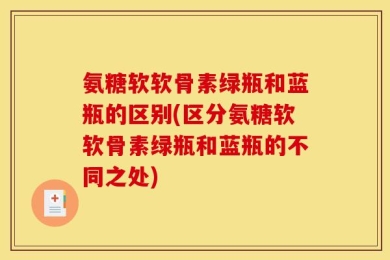 氨糖软软骨素绿瓶和蓝瓶的区别(区分氨糖软软骨素绿瓶和蓝瓶的不同之处)