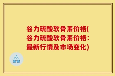 谷力硫酸软骨素价格(谷力硫酸软骨素价格：最新行情及市场变化)