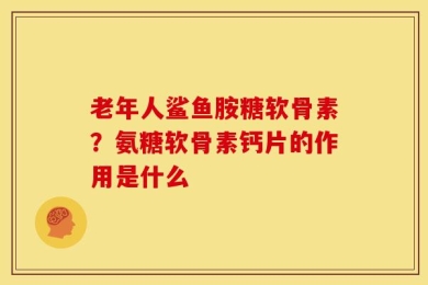 老年人鲨鱼胺糖软骨素？氨糖软骨素钙片的作用是什么