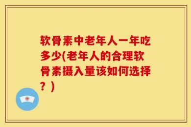 软骨素中老年人一年吃多少(老年人的合理软骨素摄入量该如何选择？)