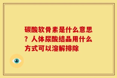 碳酸软骨素是什么意思？人体尿酸结晶用什么方式可以溶解排除