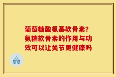 葡萄糖酸氨基软骨素？氨糖软骨素的作用与功效可以让关节更健康吗