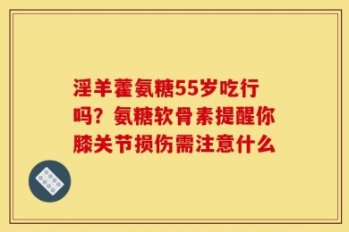 淫羊藿氨糖55岁吃行吗？氨糖软骨素提醒你膝关节损伤需注意什么