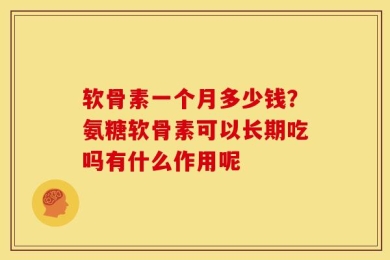 软骨素一个月多少钱？氨糖软骨素可以长期吃吗有什么作用呢