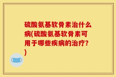 硫酸氨基软骨素治什么病(硫酸氨基软骨素可用于哪些疾病的治疗？)