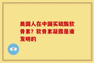 美国人在中国买硫酸软骨素？软骨素凝露是谁发明的