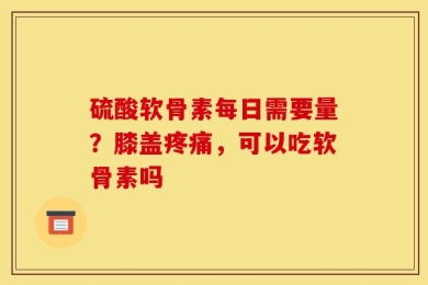 硫酸软骨素每日需要量？膝盖疼痛，可以吃软骨素吗