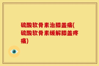 硫酸软骨素治膝盖痛(硫酸软骨素缓解膝盖疼痛)