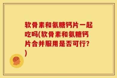 软骨素和氨糖钙片一起吃吗(软骨素和氨糖钙片合并服用是否可行？)