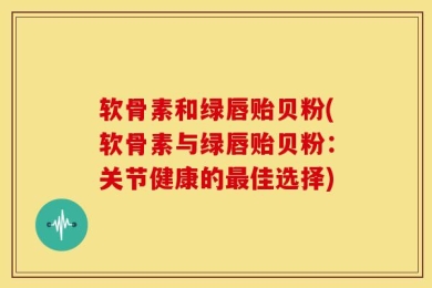 软骨素和绿唇贻贝粉(软骨素与绿唇贻贝粉：关节健康的最佳选择)