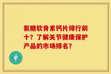 氨糖软骨素钙片排行前十？了解关节健康保护产品的市场排名？