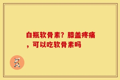 白瓶软骨素？膝盖疼痛，可以吃软骨素吗