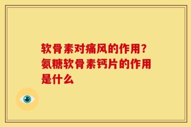 软骨素对痛风的作用？氨糖软骨素钙片的作用是什么
