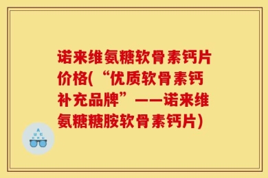 诺来维氨糖软骨素钙片价格(“优质软骨素钙补充品牌”——诺来维氨糖糖胺软骨素钙片)