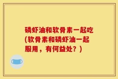 磷虾油和软骨素一起吃(软骨素和磷虾油一起服用，有何益处？)