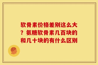 软骨素价格差别这么大？氨糖软骨素几百块的和几十块的有什么区别