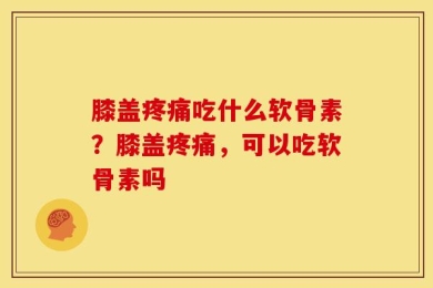 膝盖疼痛吃什么软骨素？膝盖疼痛，可以吃软骨素吗