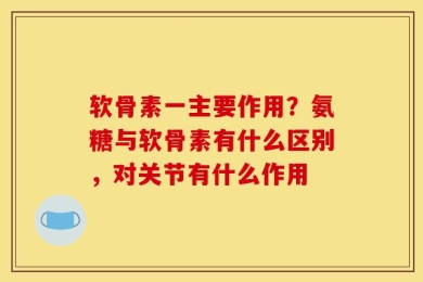 软骨素一主要作用？氨糖与软骨素有什么区别，对关节有什么作用