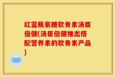 红蓝瓶氨糖软骨素汤臣倍健(汤臣倍健推出搭配营养素的软骨素产品)