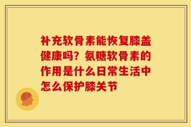 补充软骨素能恢复膝盖健康吗？氨糖软骨素的作用是什么日常生活中怎么保护膝关节