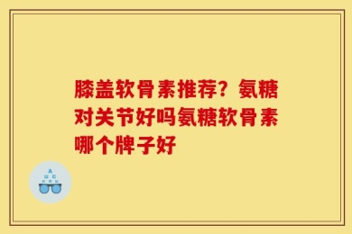 膝盖软骨素推荐？氨糖对关节好吗氨糖软骨素哪个牌子好