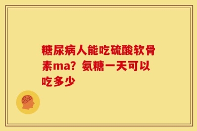 糖尿病人能吃硫酸软骨素ma？氨糖一天可以吃多少
