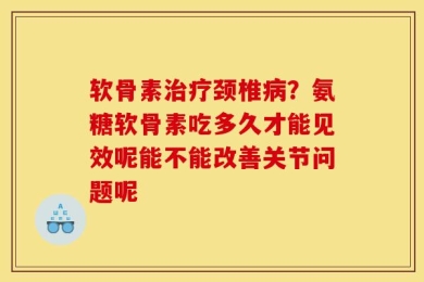 软骨素治疗颈椎病？氨糖软骨素吃多久才能见效呢能不能改善关节问题呢
