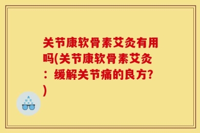 关节康软骨素艾灸有用吗(关节康软骨素艾灸：缓解关节痛的良方？)