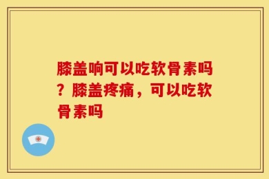 膝盖响可以吃软骨素吗？膝盖疼痛，可以吃软骨素吗