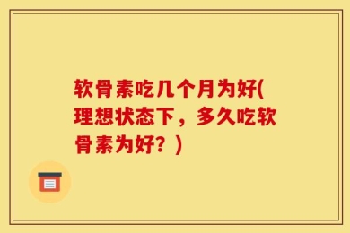 软骨素吃几个月为好(理想状态下，多久吃软骨素为好？)