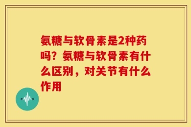 氨糖与软骨素是2种药吗？氨糖与软骨素有什么区别，对关节有什么作用