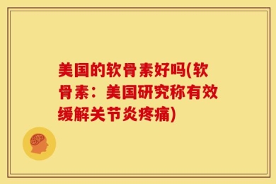 美国的软骨素好吗(软骨素：美国研究称有效缓解关节炎疼痛)