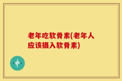 老年吃软骨素(老年人应该摄入软骨素)