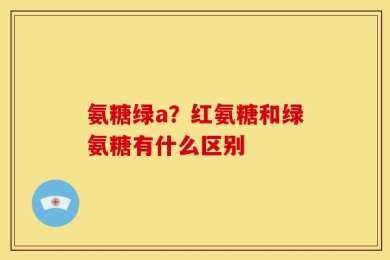 氨糖绿a？红氨糖和绿氨糖有什么区别