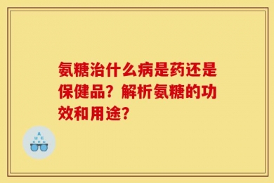 氨糖治什么病是药还是保健品？解析氨糖的功效和用途？
