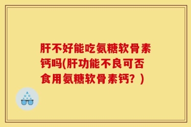 肝不好能吃氨糖软骨素钙吗(肝功能不良可否食用氨糖软骨素钙？)