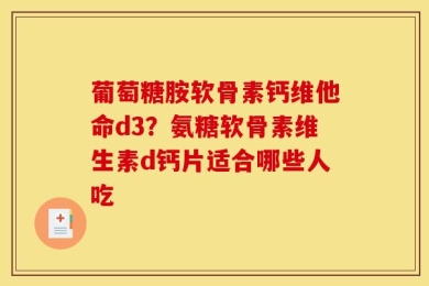 葡萄糖胺软骨素钙维他命d3？氨糖软骨素维生素d钙片适合哪些人吃