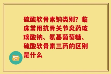 硫酸软骨素钠类别？临床常用抗骨关节炎药玻璃酸钠、氨基葡萄糖、硫酸软骨素三药的区别是什么